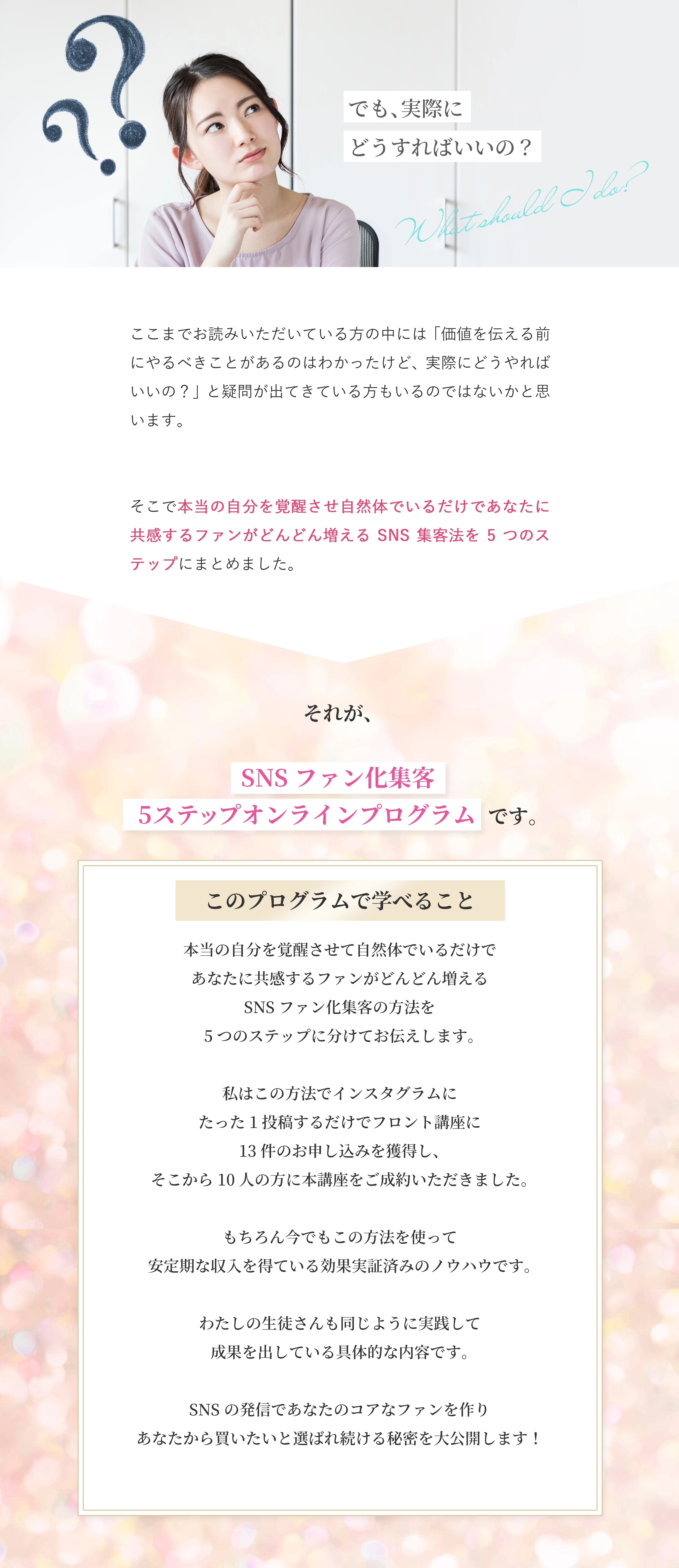 でも、頑張らずに集客するってどうしたらいいの？ ここまでお読みいただいている方の中には「実際にどうしたら頑張らずに集客ができるんだろう？」という疑問が出てきている方もいるのではないかと思います。 本当に頑張らずに自然と人が集まってくるようになればとても理想的ですよね。 でも、ただ頑張らなければ勝手に集客が伸びるのかというとそういうわけではありません。 実際に頑張らずにSNSで集客するためには必要な5つのステップがあります。 今回は実際にわたしやわたしの生徒さんが実践して成果を出している具体的な5つのステップをオンラインプログラムとしてまとめました。 それが、 【女性が頑張りをあきらめると、 　なぜか自然と伸びるSNSファン化集客 　5ステップオンラインプログラム】です。 このプログラムで学べること 頑張ることをあきらめて、するすると自然とSNS集客ができるようになるために 必要なことを5つのステップに分けてお伝えします。 SNSの発信でたくさんのファンを作り、売上や集客に困らない秘密を大公開します！