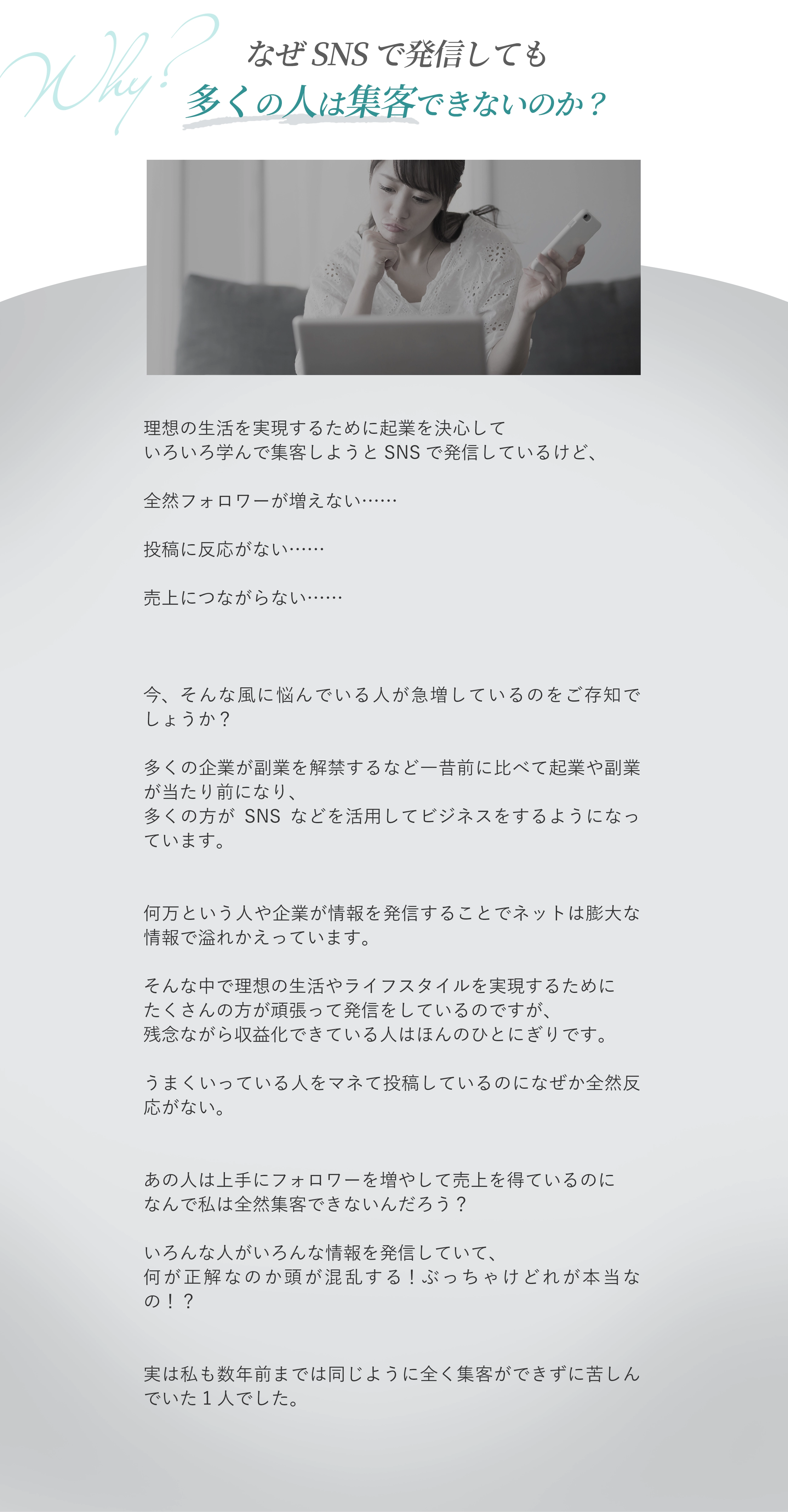 なぜ頑張ってSNSで発信しても集客を実現できないのか？ 理想の生活を実現するために起業を決心して いろいろ学んで集客しようとSNSをはじめてみたけど、 全然フォロワーが増えない…… 投稿に反応がない…… なかなか売上につながらない…… 正直なにを配信すればいいのかもわからないし、 発信しても他の人と似たような投稿になる…… ネットではいろんな人がいろんな情報を発信してるけど、 ぶっちゃけどれが本当なの？？